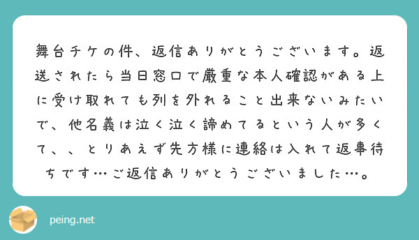 舞台チケの件、返信ありがとうございます。返送されたら当日窓口で厳重な本人確認がある上に受け取れても列を外れること出来ないみたいで、他名義は泣く泣く諦めてるという人が多くて、、とりあえず先方様に連絡は入れて返事待ちです…ご返信ありがとうございました…。