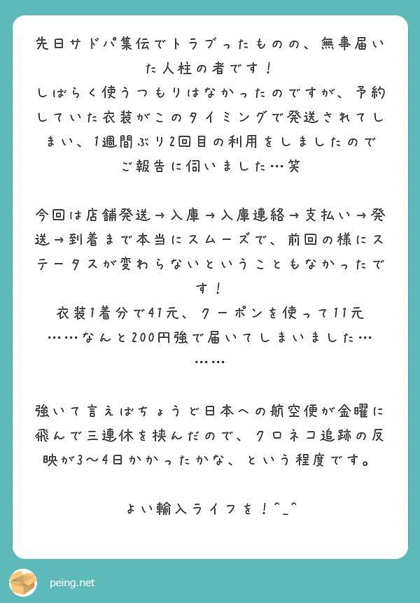 先日サドパ集伝でトラブったものの、無事届いた人柱の者です！
しばらく使うつもりはなかったのですが、予約していた衣装がこのタイミングで発送されてしまい、1週間ぶり2回目の利用をしましたのでご報告に伺いました…笑

今回は店舗発送→入庫→入庫連絡→支払い→発送→到着まで本当にスムーズで、前回の様にステータスが変わらないということもなかったです！
衣装1着分で41元、クーポンを使って11元……なんと200円強で届いてしまいました………

強いて言えばちょうど日本への航空便が金曜に飛んで三連休を挟んだので、クロネコ追跡の反映が3〜4日かかったかな、という程度です。

よい輸入ライフを！^_^
