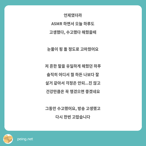 언제였더라
ASMR 하면서 오늘 하루도 고생했다, 수고했다 해줬을때

눈물이 핑 돌 정도로 고마웠어요

저 흔한 말을 유일하게 해줬던 하푸
솔직히 어디서 뭘 하든 나보다 잘 살거 같아서 걱정은 안되...진 않고 건강만큼은 꼭 챙겼으면 좋겠네요

그동안 수고했어요, 방송 고생했고 다시 한번 고맙습니다