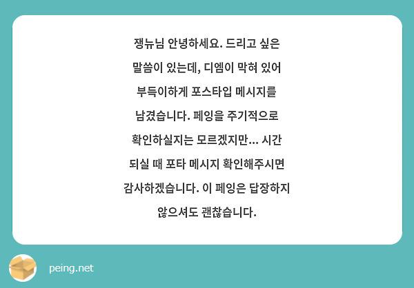 쟁뉴님 안녕하세요. 드리고 싶은 말씀이 있는데, 디엠이 막혀 있어 부득이하게 포스타입 메시지를 남겼습니다. 페잉을 주기적으로 확인하실지는 모르겠지만... 시간 되실 때 포타 메시지 확인해주시면 감사하겠습니다. 이 페잉은 답장하지 않으셔도 괜찮습니다.