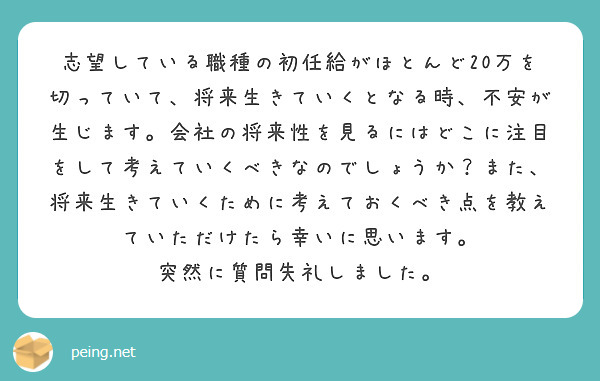 志望している職種の初任給がほとんど20万を切っていて、将来生きていくとなる時、不安が生じます。会社の将来性を見るにはどこに注目をして考えていくべきなのでしょうか？また、将来生きていくために考えておくべき点を教えていただけたら幸いに思います。
突然に質問失礼しました。