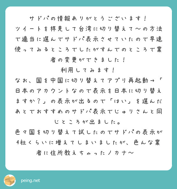 サドパの情報ありがとうございます！
ツイートを拝見して台湾に切り替えて〜の方法で適当に選んでサドパ表示させていたので早速使ってみるところでしたがすんでのところで業者の変更ができました！
利用してみます！
なお、国を中国に切り替えてアプリ再起動→「日本のアカウントなので表示を日本に切り替えますか？」の表示が出るので「はい」を選んだあとでおすすめのサドパ表示でじゅりさんと同じところが出ました。
色々国を切り替えて試したのでサドパの表示が4社くらいに増えてしまいましたが、色んな業者に住所教えちゃったノカナ〜😂