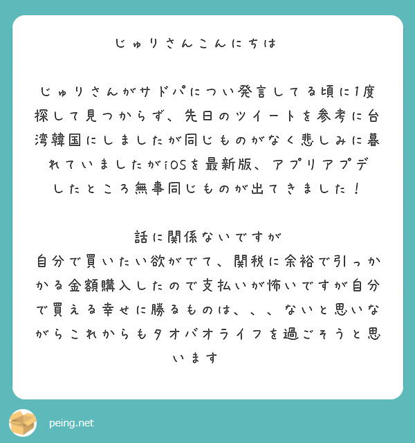 じゅりさんこんにちは‼️

じゅりさんがサドパについ発言してる頃に1度探して見つからず、先日のツイートを参考に台湾韓国にしましたが同じものがなく悲しみに暮れていましたがiOSを最新版、アプリアプデしたところ無事同じものが出てきました！ 

話に関係ないですが
自分で買いたい欲がでて、関税に余裕で引っかかる金額購入したので支払いが怖いですが自分で買える幸せに勝るものは、、、ないと思いながらこれからもタオバオライフを過ごそうと思います‼️ 