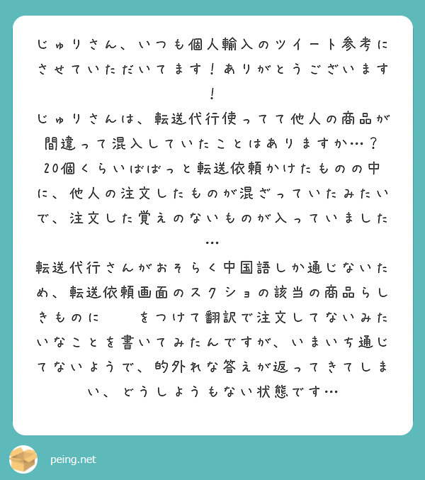 じゅりさん、いつも個人輸入のツイート参考にさせていただいてます！ありがとうございます！
じゅりさんは、転送代行使ってて他人の商品が間違って混入していたことはありますか…？
20個くらいばばっと転送依頼かけたものの中に、他人の注文したものが混ざっていたみたいで、注文した覚えのないものが入っていました…
転送代行さんがおそらく中国語しか通じないため、転送依頼画面のスクショの該当の商品らしきものに⚪︎をつけて翻訳で注文してないみたいなことを書いてみたんですが、いまいち通じてないようで、的外れな答えが返ってきてしまい、どうしようもない状態です…

