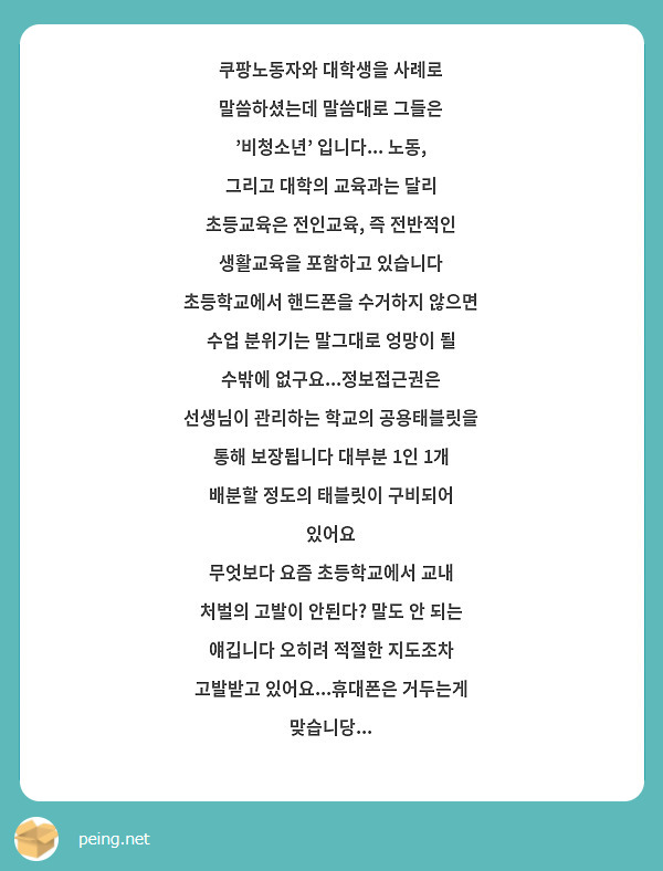 쿠팡노동자와 대학생을 사례로 말씀하셨는데 말씀대로 그들은 '비청소년' 입니다... 노동, 그리고 대학의 교육과는 달리 초등교육은 전인교육, 즉 전반적인 생활교육을 포함하고 있습니다 초등학교에서 핸드폰을 수거하지 않으면 수업 분위기는 말그대로 엉망이 될 수밖에 없구요...정보접근권은 선생님이 관리하는 학교의 공용태블릿을 통해 보장됩니다 대부분 1인 1개 배분할 정도의 태블릿이 구비되어 있어요
무엇보다 요즘 초등학교에서 교내 처벌의 고발이 안된다? 말도 안 되는 얘깁니다 오히려 적절한 지도조차 고발받고 있어요...휴대폰은 거두는게 맞습니당...