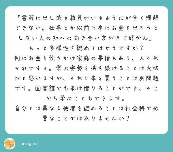「書籍に出し渋る教員がいるようだが全く理解できない。仕事とか以前に本にお金を出そうとしない人の知への向き合い方がまず好かん」
もっと多様性を認めてはどうですか？
何にお金を使うかは家庭の事情もあり、人それぞれですよ。学ぶ姿勢を持ち続けることは大切だと思いますが、それと本を買うことは別問題です。図書館でも本は借りることができ、そこから学ぶこともできます。
自分とは異なる他者を認めることは社会科で必要なことではありませんか？