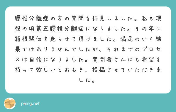 腰椎分離症の方の質問を拝見しました。私も現役の頃第五腰椎分離症になりました。その年に箱根駅伝を走らせて頂けました。満足のいく結果ではありませんでしたが、それまでのプロセスは自信になりました。質問者さんにも希望を持って欲しいとおもき、投稿させていただきました。