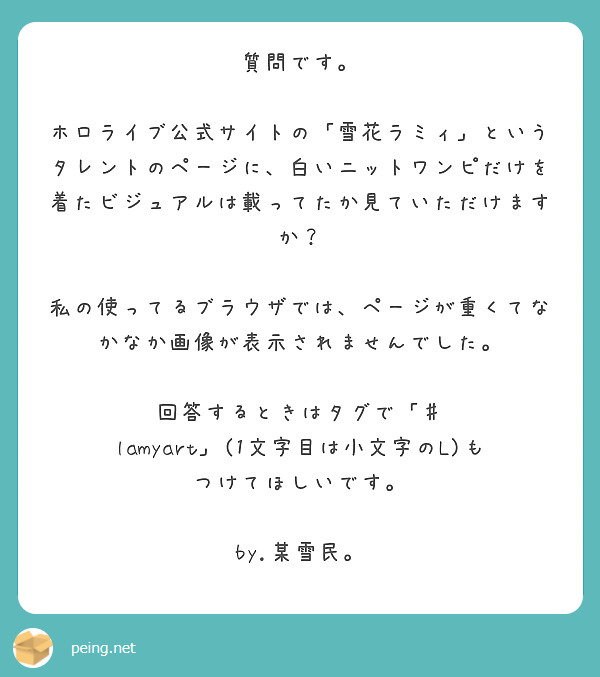 質問です。

ホロライブ公式サイトの「雪花ラミィ」というタレントのページに、白いニットワンピだけを着たビジュアルは載ってたか見ていただけますか？

私の使ってるブラウザでは、ページが重くてなかなか画像が表示されませんでした。

回答するときはタグで「♯ lamyart」(1文字目は小文字のL)もつけてほしいです。

by.某雪民。　