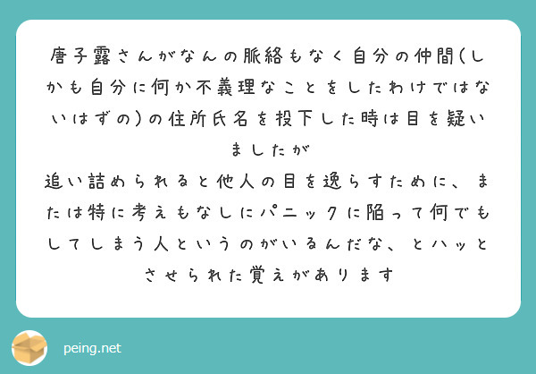 唐子露さんがなんの脈絡もなく自分の仲間(しかも自分に何か不義理なことをしたわけではないはずの)の住所氏名を投下した時は目を疑いましたが
追い詰められると他人の目を逸らすために、または特に考えもなしにパニックに陥って何でもしてしまう人というのがいるんだな、とハッとさせられた覚えがあります