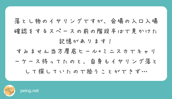 落とし物のイヤリングですが、会場の入口入場確認をするスペースの前の階段半ばで見かけた記憶があります！
すみません当方厚底ヒール+ミニスカでキャリーケース持ってたのと、自身もイヤリング落として探していたので拾うことができず…