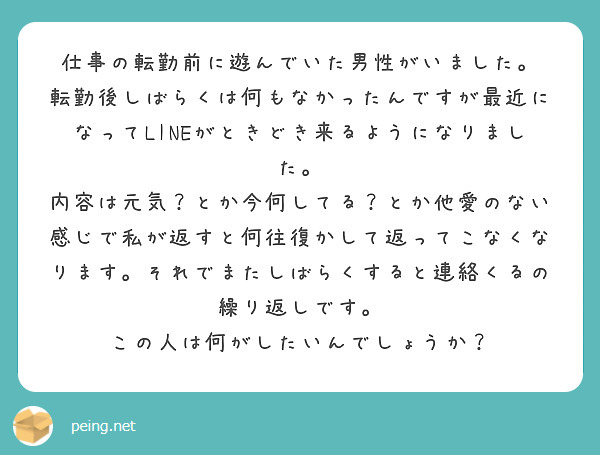 仕事の転勤前に遊んでいた男性がいました。
転勤後しばらくは何もなかったんですが最近になってLINEがときどき来るようになりました。
内容は元気？とか今何してる？とか他愛のない感じで私が返すと何往復かして返ってこなくなります。それでまたしばらくすると連絡くるの繰り返しです。
この人は何がしたいんでしょうか？