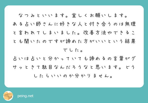 なつみといいます。宜しくお願いします。
ある占い師さんに好きな人と付き合うのは無理と言われてしまいました。改善方法やできることも聞いたのですが諦めた方がいいという結果でした。
占いは占いと分かっていても諦めるの言葉がグサッときて駄目なんだろうなと思います。どうしたらいいのか分かりません。