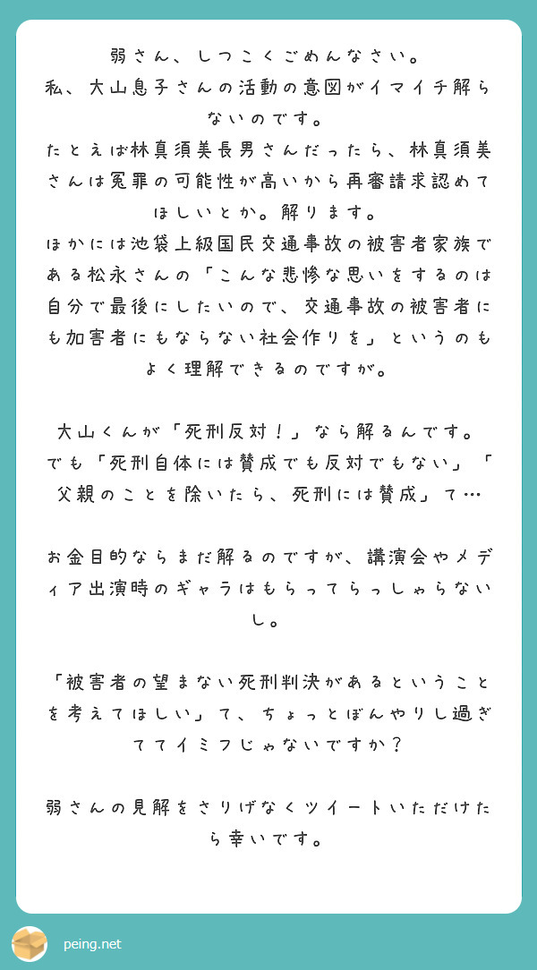弱さん、しつこくごめんなさい。
私、大山息子さんの活動の意図がイマイチ解らないのです。
たとえば林真須美長男さんだったら、林真須美さんは冤罪の可能性が高いから再審請求認めてほしいとか。解ります。
ほかには池袋上級国民交通事故の被害者家族である松永さんの「こんな悲惨な思いをするのは自分で最後にしたいので、交通事故の被害者にも加害者にもならない社会作りを」というのもよく理解できるのですが。

大山くんが「死刑反対！」なら解るんです。
でも「死刑自体には賛成でも反対でもない」「父親のことを除いたら、死刑には賛成」て…

お金目的ならまだ解るのですが、講演会やメディア出演時のギャラはもらってらっしゃらないし。

「被害者の望まない死刑判決があるということを考えてほしい」て、ちょっとぼんやりし過ぎててイミフじゃないですか？

弱さんの見解をさりげなくツイートいただけたら幸いです。

