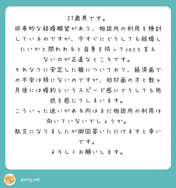 27歳男です。
将来的な結婚願望があり、相談所の利用を検討しているのですが、今すぐにどうしても結婚したいかと問われると自身を持ってyesと言えないのが正直なところです。
それなりに安定した職についており、経済面での不安は特にないのですが、初対面の方と数ヶ月後には婚約というスピード感にどうしても抵抗を感じてしまいます。
こういった迷いがある内はまだ相談所の利用は向いていないでしょうか。
駄文になりましたが御回答いただけますと幸いです。
よろしくお願いします。
