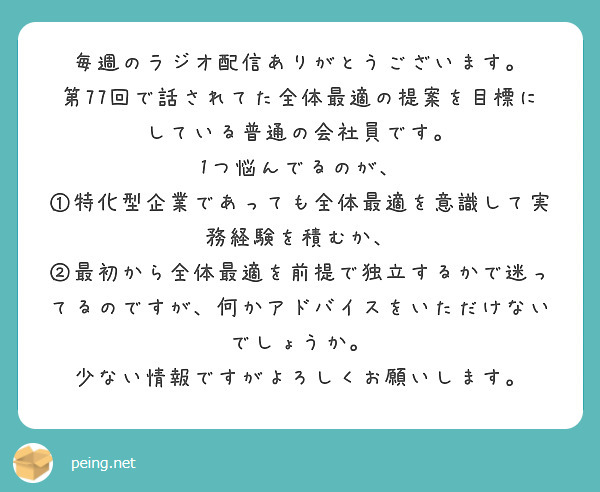 毎週のラジオ配信ありがとうございます。
第77回で話されてた全体最適の提案を目標にしている普通の会社員です。
1つ悩んでるのが、
①特化型企業であっても全体最適を意識して実務経験を積むか、
②最初から全体最適を前提で独立するかで迷ってるのですが、何かアドバイスをいただけないでしょうか。
少ない情報ですがよろしくお願いします。