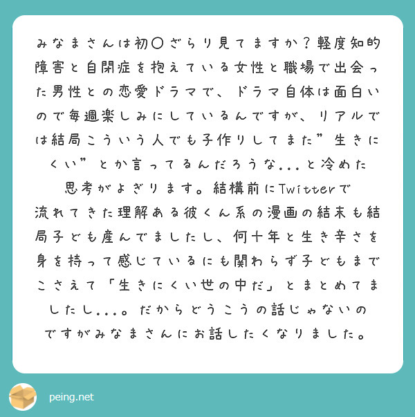 みなまさんは初〇ざらり見てますか？軽度知的障害と自閉症を抱えている女性と職場で出会った男性との恋愛ドラマで、ドラマ自体は面白いので毎週楽しみにしているんですが、リアルでは結局こういう人でも子作りしてまた"生きにくい"とか言ってるんだろうな...と冷めた思考がよぎります。結構前にTwitterで流れてきた理解ある彼くん系の漫画の結末も結局子ども産んでましたし、何十年と生き辛さを身を持って感じているにも関わらず子どもまでこさえて「生きにくい世の中だ」とまとめてましたし...。だからどうこうの話じゃないのですがみなまさんにお話したくなりました。