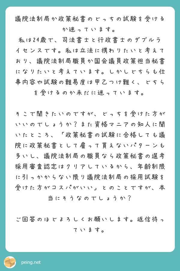 議院法制局か政策秘書のどっちの試験を受けるか迷っています。
私は24歳で、司法書士と行政書士のダブルライセンスです。私は立法に携わりたいと考えており、議院法制局職員か国会議員政策担当秘書になりたいと考えています。しかしどちらも仕事内容や試験の難易度は甲乙つけ難く、どちらを受けるのか未だに迷っています。

そこで聞きたいのですが、どっちを受けた方がいいのでしょうか？また資格マニアの知人に聞いたところ、「政策秘書の試験に合格しても議院に政策秘書として雇って貰えないパターンも多いし、議院法制局の職員なら政策秘書の選考採用審査認定はクリアしているから、年齢制限に引っかからない限り議院法制局の採用試験を受けた方がコスパがいい」とのことですが、本当にそうなのでしょうか？

ご回答のほどよろしくお願いします。返信待っています。
