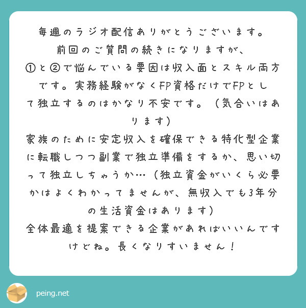 毎週のラジオ配信ありがとうございます。
前回のご質問の続きになりますが、
①と②で悩んでいる要因は収入面とスキル両方です。実務経験がなくFP資格だけでFPとして独立するのはかなり不安です。（気合いはあります）
家族のために安定収入を確保できる特化型企業に転職しつつ副業で独立準備をするか、思い切って独立しちゃうか…（独立資金がいくら必要かはよくわかってませんが、無収入でも3年分の生活資金はあります）
全体最適を提案できる企業があればいいんですけどね。長くなりすいません！
