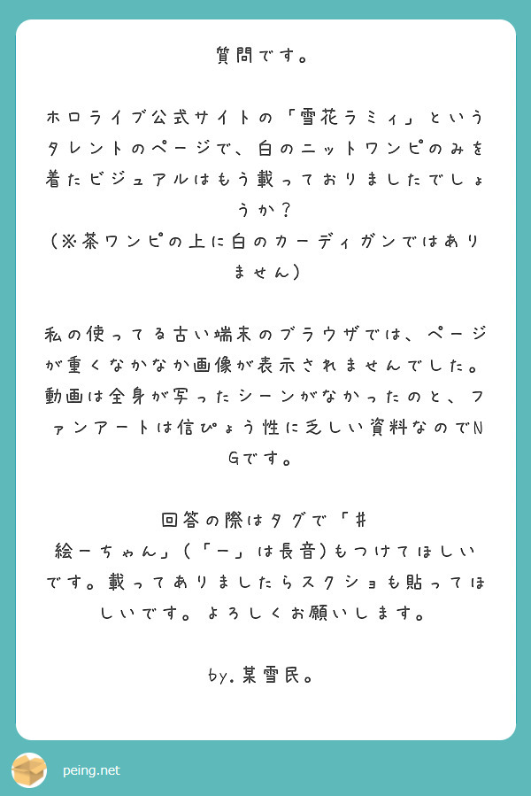 質問です。

ホロライブ公式サイトの「雪花ラミィ」というタレントのページで、白のニットワンピのみを着たビジュアルはもう載っておりましたでしょうか？
(※茶ワンピの上に白のカーディガンではありません)

私の使ってる古い端末のブラウザでは、ページが重くなかなか画像が表示されませんでした。動画は全身が写ったシーンがなかったのと、ファンアートは信ぴょう性に乏しい資料なのでNGです。

回答の際はタグで「♯ 絵ーちゃん」(「ー」は長音)もつけてほしいです。載ってありましたらスクショも貼ってほしいです。よろしくお願いします。

by.某雪民。　