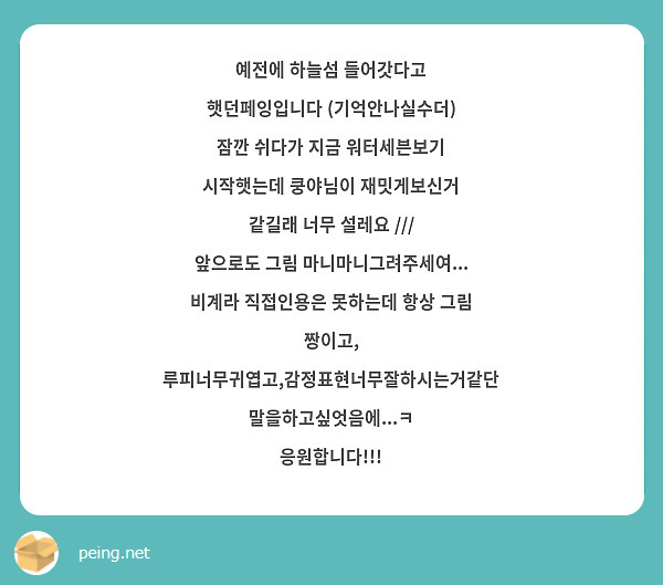 예전에 하늘섬 들어갓다고 햇던페잉입니다 (기억안나실수더)
잠깐 쉬다가 지금 워터세븐보기 시작햇는데 쿵야님이 재밋게보신거 같길래 너무 설레요 /// 
앞으로도 그림 마니마니그려주세여... 비계라 직접인용은 못하는데 항상 그림 짱이고, 루피너무귀엽고,감정표현너무잘하시는거같단 말을하고싶엇음에...ㅋ 
응원합니다!!!
