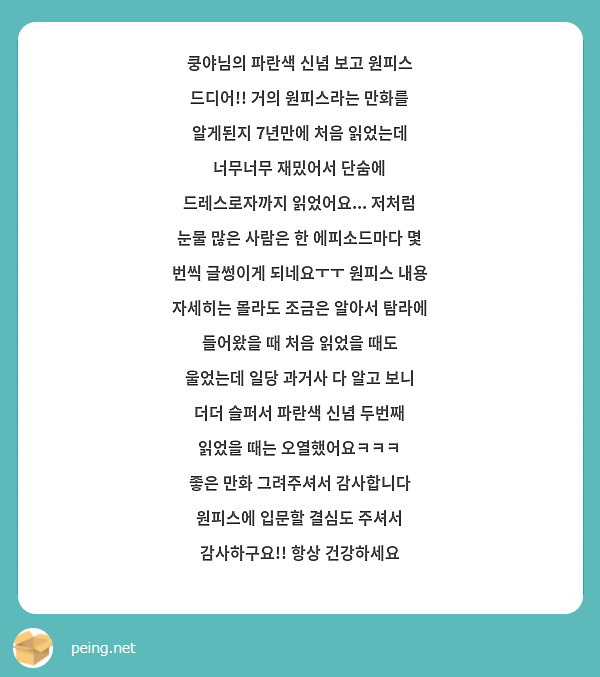 쿵야님의 파란색 신념 보고 원피스 드디어!! 거의 원피스라는 만화를 알게된지 7년만에 처음 읽었는데 너무너무 재밌어서 단숨에 드레스로자까지 읽었어요... 저처럼 눈물 많은 사람은 한 에피소드마다 몇 번씩 글썽이게 되네요ㅜㅜ 원피스 내용 자세히는 몰라도 조금은 알아서 탐라에 들어왔을 때 처음 읽었을 때도 울었는데 일당 과거사 다 알고 보니 더더 슬퍼서 파란색 신념 두번째 읽었을 때는 오열했어요ㅋㅋㅋ
좋은 만화 그려주셔서 감사합니다 원피스에 입문할 결심도 주셔서 감사하구요!! 항상 건강하세요