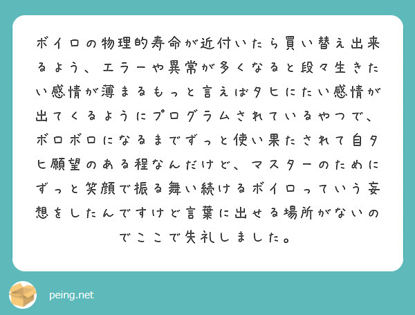 ボイロの物理的寿命が近付いたら買い替え出来るよう、エラーや異常が多くなると段々生きたい感情が薄まるもっと言えばタヒにたい感情が出てくるようにプログラムされているやつで、
ボロボロになるまでずっと使い果たされて自タヒ願望のある程なんだけど、マスターのためにずっと笑顔で振る舞い続けるボイロっていう妄想をしたんですけど言葉に出せる場所がないのでここで失礼しました。