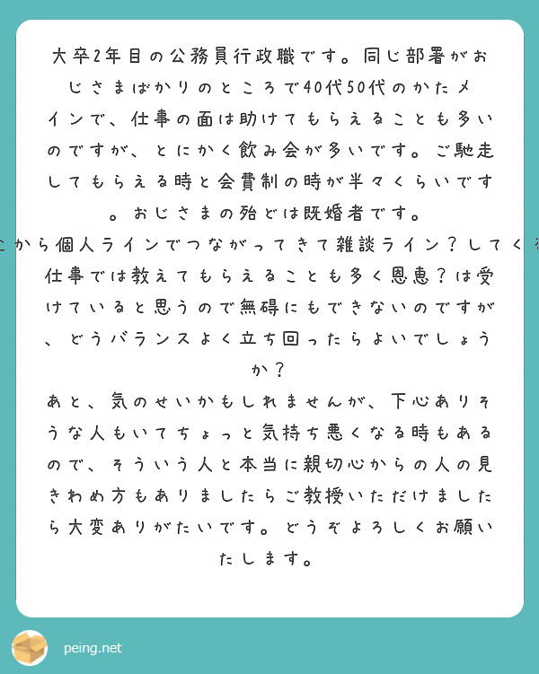 大卒2年目の公務員行政職です。同じ部署がおじさまばかりのところで40代50代のかたメインで、仕事の面は助けてもらえることも多いのですが、とにかく飲み会が多いです。ご馳走してもらえる時と会費制の時が半々くらいです。おじさまの殆どは既婚者です。
そしてなぜか部署内ライングループがあるため、そこから個人ラインでつながってきて雑談ライン？してくるおじさまもいて、ちょっと相手するのが面倒です。　
仕事では教えてもらえることも多く恩恵？は受けていると思うので無碍にもできないのですが、どうバランスよく立ち回ったらよいでしょうか？
あと、気のせいかもしれませんが、下心ありそうな人もいてちょっと気持ち悪くなる時もあるので、そういう人と本当に親切心からの人の見きわめ方もありましたらご教授いただけましたら大変ありがたいです。どうぞよろしくお願いたします。