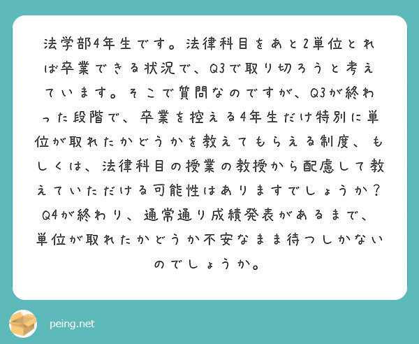 法学部4年生です。法律科目をあと2単位とれば卒業できる状況で、Q3で取り切ろうと考えています。そこで質問なのですが、Q3が終わった段階で、卒業を控える4年生だけ特別に単位が取れたかどうかを教えてもらえる制度、もしくは、法律科目の授業の教授から配慮して教えていただける可能性はありますでしょうか？Q4が終わり、通常通り成績発表があるまで、単位が取れたかどうか不安なまま待つしかないのでしょうか。