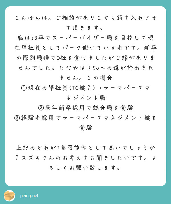 こんばんは。ご相談がありこちら箱を入れさせて頂きます。
私は23卒でスーパーバイザー職を目指して現在準社員としてパーク働いている者です。新卒の際別職種でO社を受けましたがご縁がありませんでした。ただやはりSVへの道が諦めきれません。この場合
①現在の準社員(TO職？)→テーマパークマネジメント職
②来年新卒採用で総合職を受験
③経験者採用でテーマパークマネジメント職を受験

上記のどれが1番可能性として高いでしょうか？スズキさんのお考えをお聞きしたいです。よろしくお願い致します。
