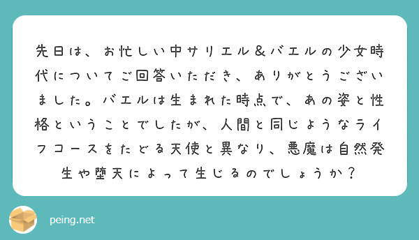 先日は、お忙しい中サリエル＆バエルの少女時代についてご回答いただき、ありがとうございました。バエルは生まれた時点で、あの姿と性格ということでしたが、人間と同じようなライフコースをたどる天使と異なり、悪魔は自然発生や堕天によって生じるのでしょうか？