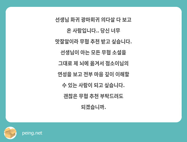 선생님 화귀 광마회귀 의다살 다 보고 온 사람입니다.. 당신 너무 맛잘알이라 무협 추천 받고 싶습니다. 선생님이 아는 모든 무협 소설을 그대로 제 뇌에 옮겨서 점소이님의 연성을 보고 전부 마음 깊이 이해할 수 있는 사람이 되고 싶습니다. 괜찮은 무협 추천 부탁드려도 되겠습니까.