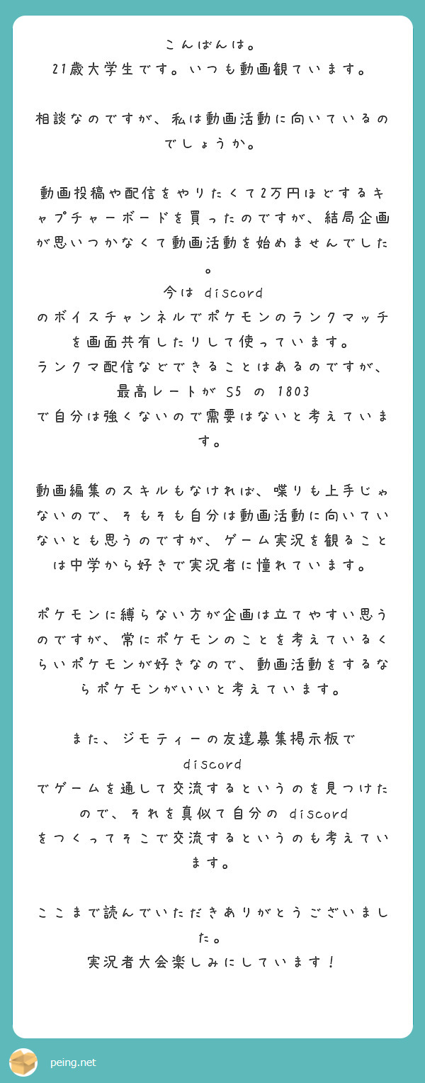 こんばんは。
21歳大学生です。いつも動画観ています。

相談なのですが、私は動画活動に向いているのでしょうか。

動画投稿や配信をやりたくて2万円ほどするキャプチャーボードを買ったのですが、結局企画が思いつかなくて動画活動を始めませんでした。
今は discord のボイスチャンネルでポケモンのランクマッチを画面共有したりして使っています。
ランクマ配信などできることはあるのですが、最高レートが S5 の 1803 で自分は強くないので需要はないと考えています。

動画編集のスキルもなければ、喋りも上手じゃないので、そもそも自分は動画活動に向いていないとも思うのですが、ゲーム実況を観ることは中学から好きで実況者に憧れています。

ポケモンに縛らない方が企画は立てやすい思うのですが、常にポケモンのことを考えているくらいポケモンが好きなので、動画活動をするならポケモンがいいと考えています。

また、ジモティーの友達募集掲示板で discord でゲームを通して交流するというのを見つけたので、それを真似て自分の discord をつくってそこで交流するというのも考えています。

ここまで読んでいただきありがとうございました。
実況者大会楽しみにしています！