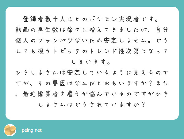 登録者数千人ほどのポケモン実況者です。
動画の再生数は徐々に増えてきましたが、自分個人のファンが少ないため安定しません。どうしても扱うトピックのトレンド性次第になってしまいます。
ひきしまさんは安定しているように見えるのですが、その要因はなんだとおもいますか？また、最近編集者を雇うか悩んでいるのですがひきしまさんはどうされていますか？