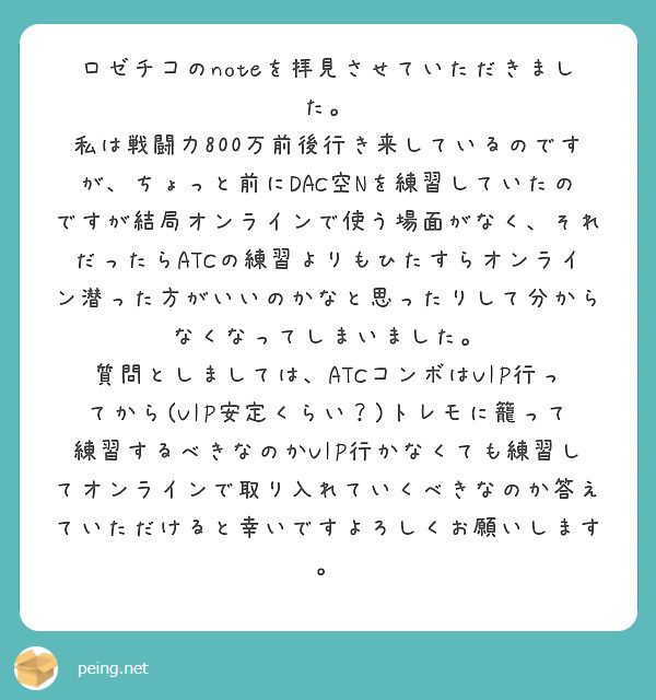 ロゼチコのnoteを拝見させていただきました。
私は戦闘力800万前後行き来しているのですが、ちょっと前にDAC空Nを練習していたのですが結局オンラインで使う場面がなく、それだったらATCの練習よりもひたすらオンライン潜った方がいいのかなと思ったりして分からなくなってしまいました。
質問としましては、ATCコンボはVIP行ってから(VIP安定くらい？)トレモに籠って練習するべきなのかVIP行かなくても練習してオンラインで取り入れていくべきなのか答えていただけると幸いですよろしくお願いします。
