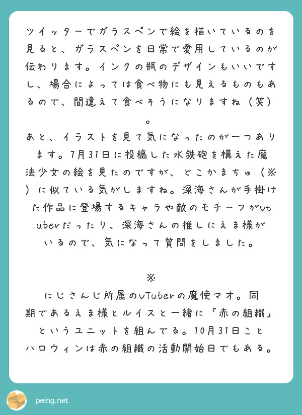 ツイッターでガラスペンで絵を描いているのを見ると、ガラスペンを日常で愛用しているのが伝わります。インクの瓶のデザインもいいですし、場合によっては食べ物にも見えるものもあるので、間違えて食べそうになりますね（笑）。
あと、イラストを見て気になったのが一つあります。7月31日に投稿した水鉄砲を構えた魔法少女の絵を見たのですが、どこかまちゅ（※）に似ている気がしますね。深海さんが手掛けた作品に登場するキャラや敵のモチーフがVtuberだったり、深海さんの推しにえま様がいるので、気になって質問をしました。

※
にじさんじ所属のVTuberの魔使マオ。同期であるえま様とルイスと一緒に「赤の組織」というユニットを組んでる。10月31日ことハロウィンは赤の組織の活動開始日でもある。