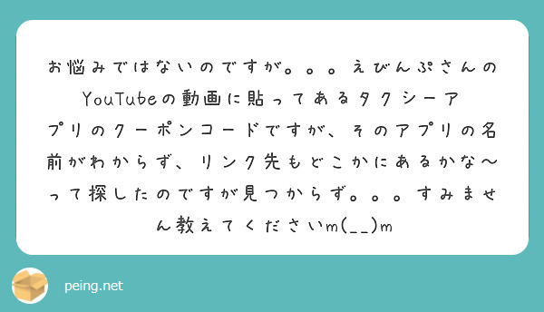 お悩みではないのですが。。。えびんぷさんのYouTubeの動画に貼ってあるタクシーアプリのクーポンコードですが、そのアプリの名前がわからず、リンク先もどこかにあるかな〜って探したのですが見つからず。。。すみません教えてくださいm(__)m