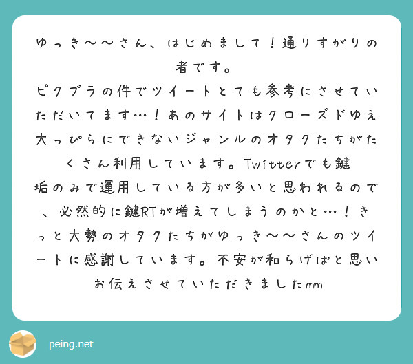 ゆっき〜〜さん、はじめまして！通りすがりの者です。
ピクブラの件でツイートとても参考にさせていただいてます…！あのサイトはクローズドゆえ大っぴらにできないジャンルのオタクたちがたくさん利用しています。Twitterでも鍵垢のみで運用している方が多いと思われるので、必然的に鍵RTが増えてしまうのかと…！きっと大勢のオタクたちがゆっき〜〜さんのツイートに感謝しています。不安が和らげばと思いお伝えさせていただきましたmm