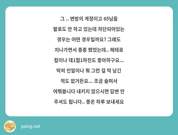 그 .. 변방의 계정이고 65님을 팔로도 안 하고 있는데 차단되어있는 경우는 어떤 경우일까요? 그래도 지나가면서 종종 뵀었는데.. 헤테로 컾이나 대1협1하진도 좋아하구요... 딱히 인알이나 뭐 그런 걸 띡 남긴 적도 없거든요... 조금 슬퍼서 여쭤봅니다 내키지 않으시면 답변 안 주셔도 됩니다.. 좋은 하루 보내세요 