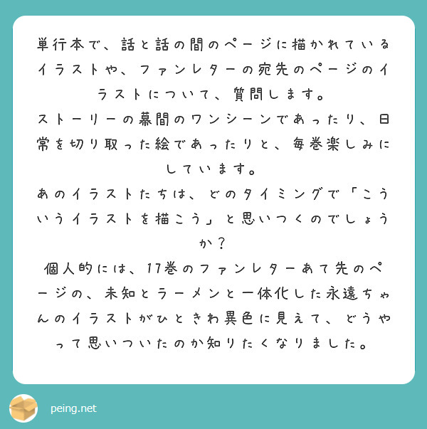 単行本で、話と話の間のページに描かれているイラストや、ファンレターの宛先のページのイラストについて、質問します。
ストーリーの幕間のワンシーンであったり、日常を切り取った絵であったりと、毎巻楽しみにしています。
あのイラストたちは、どのタイミングで「こういうイラストを描こう」と思いつくのでしょうか？
個人的には、17巻のファンレターあて先のページの、未知とラーメンと一体化した永遠ちゃんのイラストがひときわ異色に見えて、どうやって思いついたのか知りたくなりました。