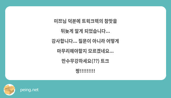 미쯔님 덕분에 트윅크렉의 참맛을 뒤늦게 알게 되었습니다... 감사합니다... 질문이 아니라 어떻게 마무리해야할지 모르겠네요... 만수무강하세요(??) 트크 짱!!!!!!!!!