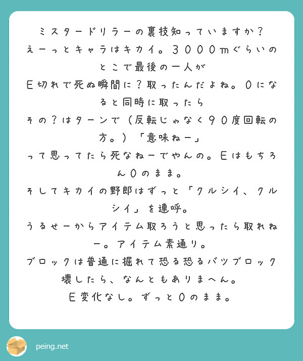 ミスタードリラーの裏技知っていますか？
えーっとキャラはキカイ。３０００ｍぐらいのとこで最後の一人が
Ｅ切れで死ぬ瞬間に？取ったんだよね。０になると同時に取ったら
その？はターンで（反転じゃなく９０度回転の方。）「意味ねー」
って思ってたら死なねーでやんの。Ｅはもちろん０のまま。
そしてキカイの野郎はずっと「クルシイ、クルシイ」を連呼。
うるせーからアイテム取ろうと思ったら取れねー。アイテム素通り。
ブロックは普通に掘れて恐る恐るバツブロック壊したら、なんともありまへん。
Ｅ変化なし。ずっと０のまま。