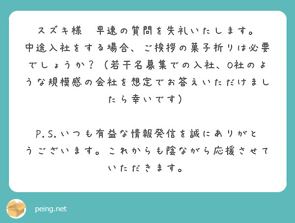 スズキ様　早速の質問を失礼いたします。
中途入社をする場合、ご挨拶の菓子折りは必要でしょうか？（若干名募集での入社、O社のような規模感の会社を想定でお答えいただけましたら幸いです）

P.S.いつも有益な情報発信を誠にありがとうございます。これからも陰ながら応援させていただきます。