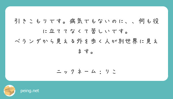 引きこもりです。病気でもないのに、、何も役に立ててなくて苦しいです。
ベランダから見える外を歩く人が別世界に見えます。

ニックネーム：りこ