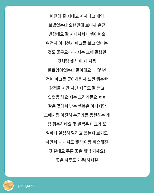 예전에 잘 지내고 계시냐고 페잉 보냈었는데 오랜만에 보니까 은근 반갑네요 잘 지내셔서 다행이에요 여전히 어디선가 마크를 보고 있다는 것도 좋구요…… 저는 그때 말했던 것처럼 햇 님이 제 처음 팔로잉이었는데 말이에요 🥺 몇 년 전에 마크를 좋아하면서 느낀 행복한 감정들 시간 지난 지금도 잘 얻고 있었음 해요 저는 그러거든요 ㅎㅎ 같은 곳에서 받는 행복은 아니지만 그때처럼 여전히 누군가를 응원하는 게 참 행복하네요 몇 번씩은 마크가 또 얼마나 열심히 달리고 있는지 보기도 하면서…… 저도 햇 님이랑 비슷해진 것 같네요 무튼 좋은 새벽 되세요! 좋은 하루도 가득!하시길