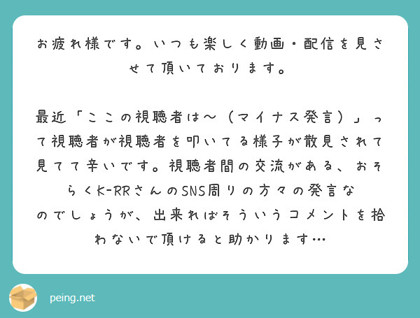 お疲れ様です。いつも楽しく動画・配信を見させて頂いております。
　最近「ここの視聴者は〜（マイナス発言）」って視聴者が視聴者を叩いてる様子が散見されて見てて辛いです。視聴者間の交流がある、おそらくK-RRさんのSNS周りの方々の発言なのでしょうが、出来ればそういうコメントを拾わないで頂けると助かります…