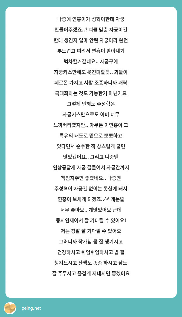 나중에 연홍이가 성혁이한테 자궁 만들어주겠죠..? 괴물 맞춤 자궁이긴 한데 생긴지 얼마 안된 자궁이라 완전 부드럽고 여려서 연홍이 받아내기 벅차할거같네요.. 자궁구에 자궁키스만해도 못견뎌할듯.. 괴물이 페로몬 가지고 사람 조종하니까 쾌락 극대화하는 것도 가능한거 아닌가요 그렇게 안해도 주성혁은 자궁키스만으로도 이미 너무 느껴버리겠지만.. 아무튼 이연홍이 그 특유의 태도로 밑으로 뽀뽀하고 있다면서 순수한 척 상스럽게 굴면 맛있겠어요.. 그리고 나중엔 연상공답게 자궁 길들여서 자궁간까지 책임져주면 좋겠네요.. 나중엔 주성혁이 자궁간 없이는 못살게 돼서 연홍이 보채게 되겠죠..^^ 개눈깔 너무 좋아요.. 개맛있어요 근데 동시연재여서 잘 기다릴 수 있어요! 저는 정말 잘 기다릴 수 있어요 그러니까 작가님 몸 잘 챙기시고 건강하시고 쉬엄쉬엄하시고 밥 잘 챙겨드시고 산책도 종종 하시고 잠도 잘 주무시고 즐겁게 지내시면 좋겠어요 