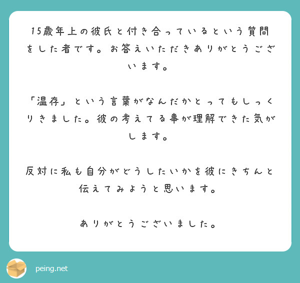 15歳年上の彼氏と付き合っているという質問をした者です。お答えいただきありがとうございます。

「温存」という言葉がなんだかとってもしっくりきました。彼の考えてる事が理解できた気がします。

反対に私も自分がどうしたいかを彼にきちんと伝えてみようと思います。

ありがとうございました。