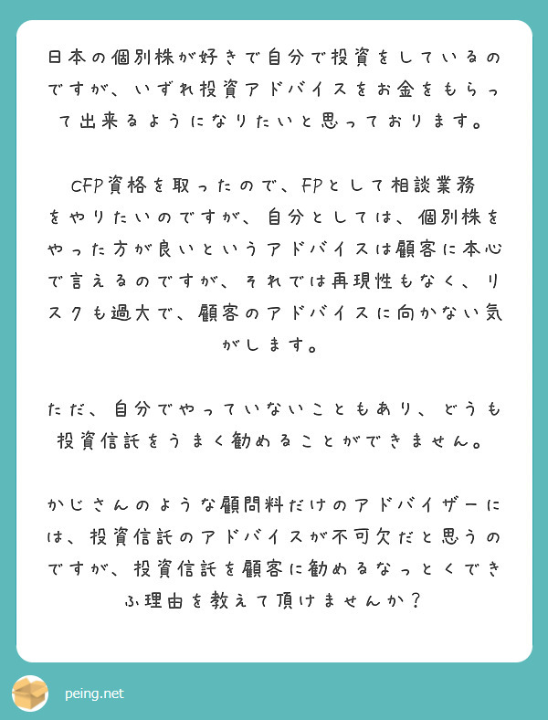 日本の個別株が好きで自分で投資をしているのですが、いずれ投資アドバイスをお金をもらって出来るようになりたいと思っております。

CFP資格を取ったので、FPとして相談業務をやりたいのですが、自分としては、個別株をやった方が良いというアドバイスは顧客に本心で言えるのですが、それでは再現性もなく、リスクも過大で、顧客のアドバイスに向かない気がします。

ただ、自分でやっていないこともあり、どうも投資信託をうまく勧めることができません。

かじさんのような顧問料だけのアドバイザーには、投資信託のアドバイスが不可欠だと思うのですが、投資信託を顧客に勧めるなっとくできふ理由を教えて頂けませんか？