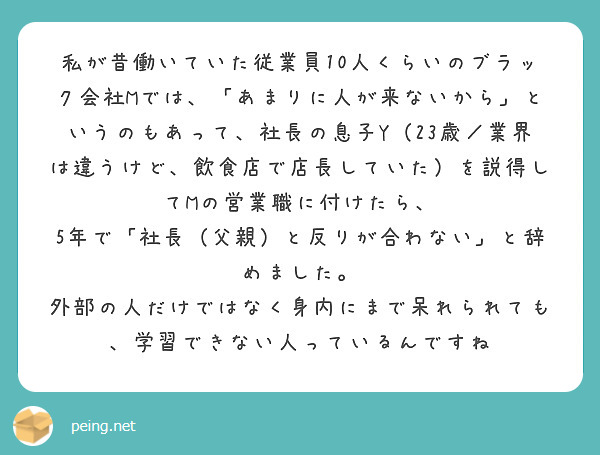 私が昔働いていた従業員10人くらいのブラック会社Mでは、「あまりに人が来ないから」というのもあって、社長の息子Y（23歳／業界は違うけど、飲食店で店長していた）を説得してMの営業職に付けたら、
5年で「社長（父親）と反りが合わない」と辞めました。
外部の人だけではなく身内にまで呆れられても、学習できない人っているんですね
