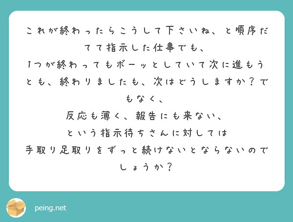 これが終わったらこうして下さいね、と順序だてて指示した仕事でも、
1つが終わってもボーッとしていて次に進もうとも、終わりましたも、次はどうしますか？でもなく、
反応も薄く、報告にも来ない、
という指示待ちさんに対しては
手取り足取りをずっと続けないとならないのでしょうか？